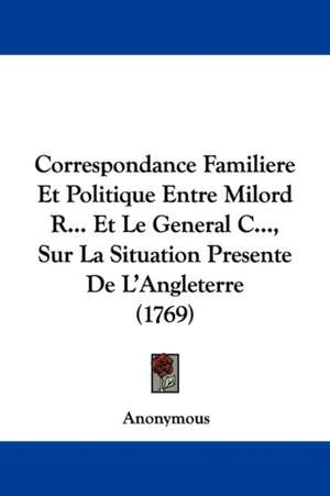 Correspondance Familiere Et Politique Entre Milord R... Et Le General C..., Sur La Situation Presente De L'Angleterre (1769) de Anonymous