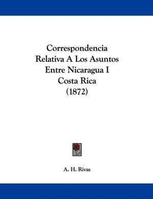 Correspondencia Relativa A Los Asuntos Entre Nicaragua I Costa Rica (1872) de A. H. Rivas