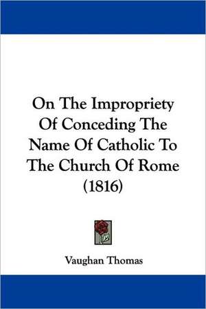 On The Impropriety Of Conceding The Name Of Catholic To The Church Of Rome (1816) de Vaughan Thomas