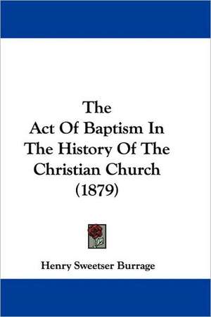 The Act Of Baptism In The History Of The Christian Church (1879) de Henry Sweetser Burrage