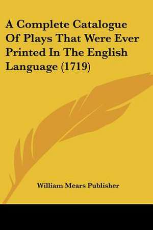 A Complete Catalogue Of Plays That Were Ever Printed In The English Language (1719) de William Mears Publisher