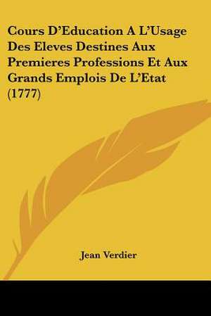 Cours D'Education A L'Usage Des Eleves Destines Aux Premieres Professions Et Aux Grands Emplois De L'Etat (1777) de Jean Verdier