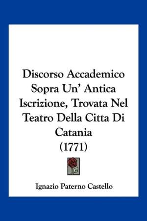 Discorso Accademico Sopra Un' Antica Iscrizione, Trovata Nel Teatro Della Citta Di Catania (1771) de Ignazio Paterno Castello