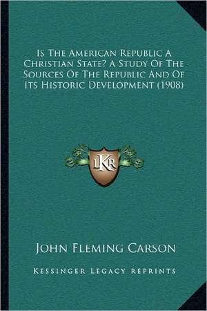 Is The American Republic A Christian State? A Study Of The Sources Of The Republic And Of Its Historic Development (1908) de John Fleming Carson