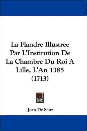 La Flandre Illustree Par L'Institution De La Chambre Du Roi A Lille, L'An 1385 (1713) de Jean De Seur