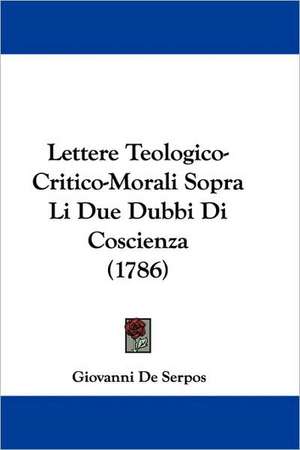 Lettere Teologico-Critico-Morali Sopra Li Due Dubbi Di Coscienza (1786) de Giovanni De Serpos