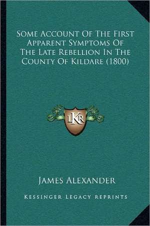 Some Account Of The First Apparent Symptoms Of The Late Rebellion In The County Of Kildare (1800) de James Alexander