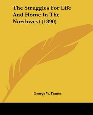 The Struggles For Life And Home In The Northwest (1890) de George W. France