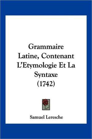 Grammaire Latine, Contenant L'Etymologie Et La Syntaxe (1742) de Samuel Leresche