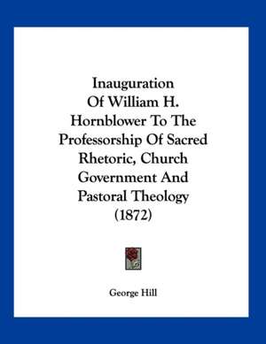 Inauguration Of William H. Hornblower To The Professorship Of Sacred Rhetoric, Church Government And Pastoral Theology (1872) de George Hill