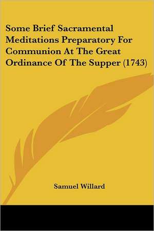 Some Brief Sacramental Meditations Preparatory For Communion At The Great Ordinance Of The Supper (1743) de Samuel Willard