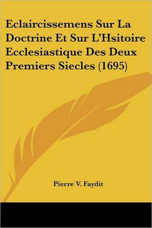 Eclaircissemens Sur La Doctrine Et Sur L'Hsitoire Ecclesiastique Des Deux Premiers Siecles (1695) de Pierre V. Faydit