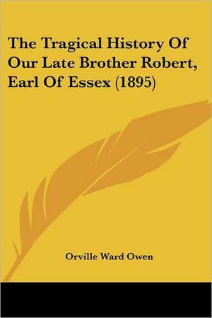 The Tragical History Of Our Late Brother Robert, Earl Of Essex (1895) de Orville Ward Owen