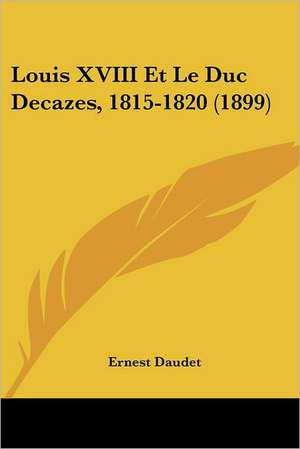 Louis XVIII Et Le Duc Decazes, 1815-1820 (1899) de Ernest Daudet