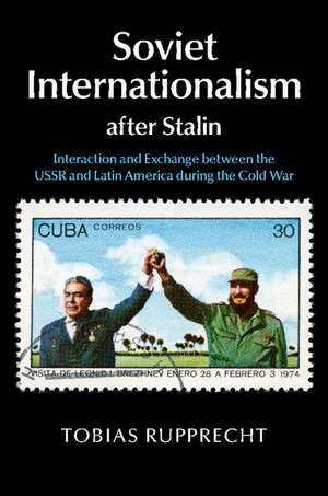 Soviet Internationalism after Stalin: Interaction and Exchange between the USSR and Latin America during the Cold War de Tobias Rupprecht