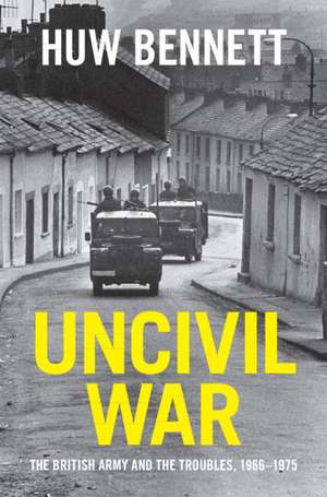 Uncivil War: The British Army and the Troubles, 1966–1975 de Huw Bennett