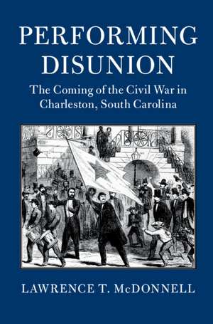 Performing Disunion: The Coming of the Civil War in Charleston, South Carolina de Lawrence T. McDonnell