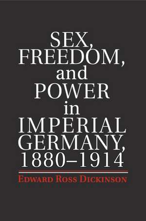 Sex, Freedom, and Power in Imperial Germany, 1880–1914 de Edward Ross Dickinson