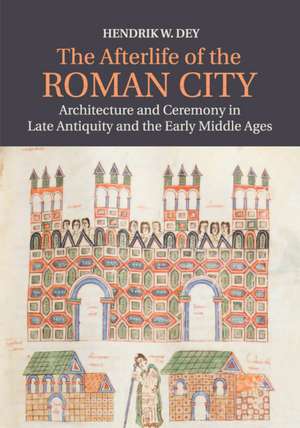 The Afterlife of the Roman City: Architecture and Ceremony in Late Antiquity and the Early Middle Ages de Hendrik W. Dey