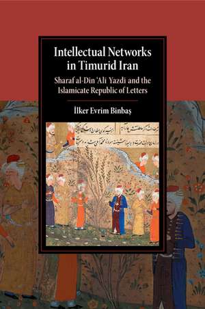 Intellectual Networks in Timurid Iran: Sharaf al-Dīn ‘Alī Yazdī and the Islamicate Republic of Letters de İlker Evrim Binbaş