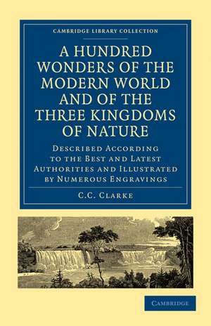 A Hundred Wonders of the Modern World and of the Three Kingdoms of Nature: Described According to the Best and Latest Authorities and Illustrated by Numerous Engravings de C. C. Clarke