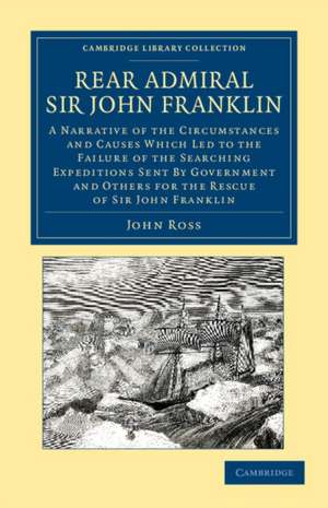 Rear Admiral Sir John Franklin: A Narrative of the Circumstances and Causes Which Led to the Failure of the Searching Expeditions Sent by Government and Others for the Rescue of Sir John Franklin de John Ross