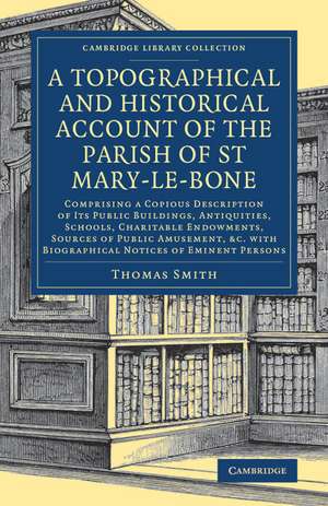 A Topographical and Historical Account of the Parish of St Mary-le-Bone: Comprising a Copious Description of its Public Buildings, Antiquities, Schools, Charitable Endowments, Sources of Public Amusement, etc. with Biographical Notices of Eminent Persons de Thomas Smith