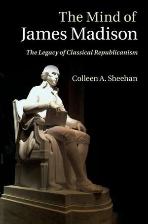 The Mind of James Madison: The Legacy of Classical Republicanism de Colleen A. Sheehan