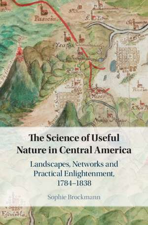 The Science of Useful Nature in Central America: Landscapes, Networks and Practical Enlightenment, 1784–1838 de Sophie Brockmann