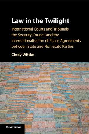 Law in the Twilight: International Courts and Tribunals, the Security Council and the Internationalisation of Peace Agreements between State and Non-State Parties de Cindy Wittke