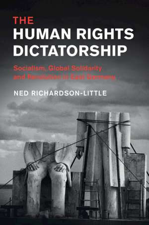 The Human Rights Dictatorship: Socialism, Global Solidarity and Revolution in East Germany de Ned Richardson-Little