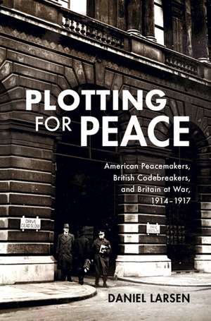 Plotting for Peace: American Peacemakers, British Codebreakers, and Britain at War, 1914–1917 de Daniel Larsen