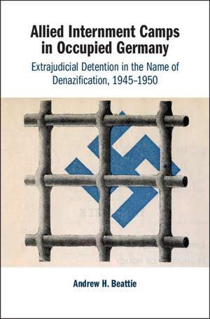 Allied Internment Camps in Occupied Germany: Extrajudicial Detention in the Name of Denazification, 1945–1950 de Andrew H. Beattie