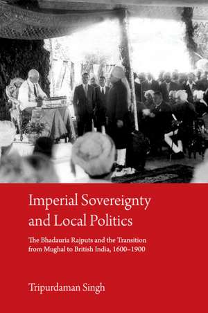 Imperial Sovereignty and Local Politics: The Bhadauria Rajputs and the Transition from Mughal to British India, 1600–1900 de Tripurdaman Singh