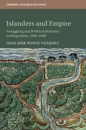 Islanders and Empire: Smuggling and Political Defiance in Hispaniola, 1580–1690 de Juan José Ponce Vázquez