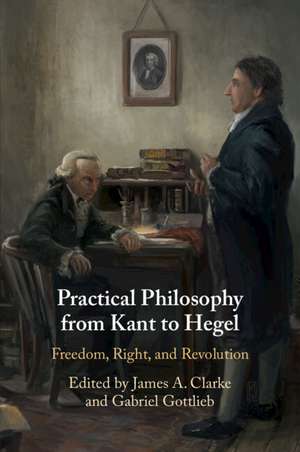 Practical Philosophy from Kant to Hegel: Freedom, Right, and Revolution de James A. Clarke