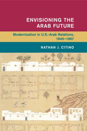 Envisioning the Arab Future: Modernization in US-Arab Relations, 1945–1967 de Nathan J. Citino