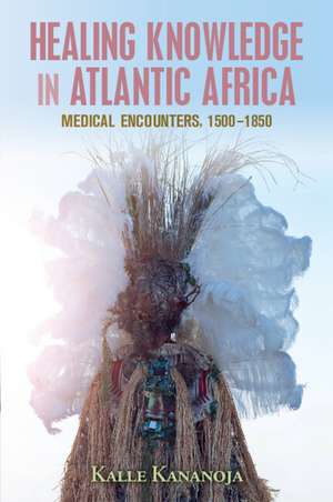 Healing Knowledge in Atlantic Africa: Medical Encounters, 1500–1850 de Kalle Kananoja