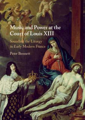 Music and Power at the Court of Louis XIII: Sounding the Liturgy in Early Modern France de Peter Bennett