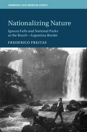 Nationalizing Nature: Iguazu Falls and National Parks at the Brazil-Argentina Border de Frederico Freitas