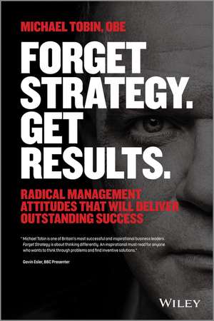 Forget Strategy. Get Results. Radical Management Attitudes That Will Deliver Outstanding Success de M Tobin