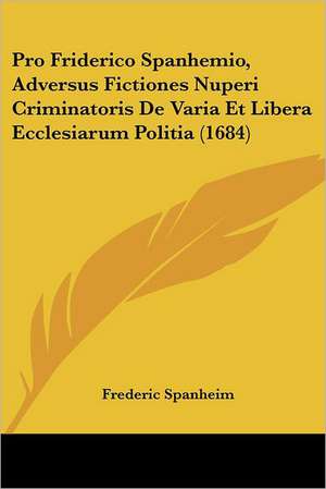 Pro Friderico Spanhemio, Adversus Fictiones Nuperi Criminatoris De Varia Et Libera Ecclesiarum Politia (1684) de Frederic Spanheim