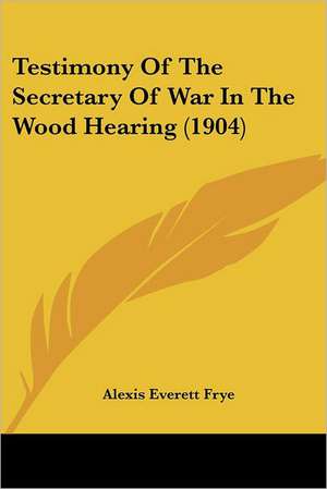 Testimony Of The Secretary Of War In The Wood Hearing (1904) de Alexis Everett Frye