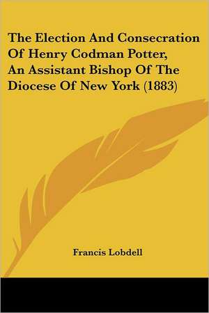 The Election And Consecration Of Henry Codman Potter, An Assistant Bishop Of The Diocese Of New York (1883) de Francis Lobdell