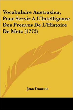 Vocabulaire Austrasien, Pour Servir A L'Intelligence Des Preuves De L'Histoire De Metz (1773) de Jean Francois