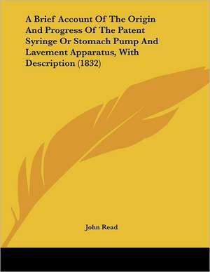 A Brief Account Of The Origin And Progress Of The Patent Syringe Or Stomach Pump And Lavement Apparatus, With Description (1832) de John Read