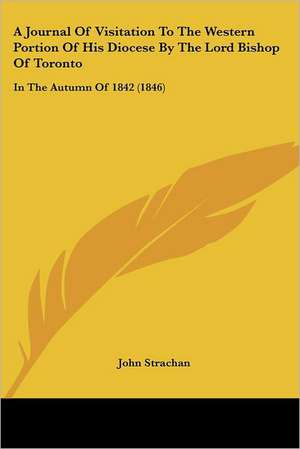 A Journal Of Visitation To The Western Portion Of His Diocese By The Lord Bishop Of Toronto de John Strachan