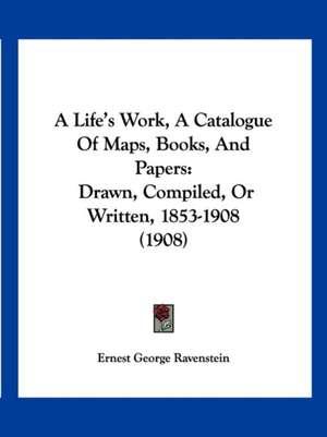 A Life's Work, A Catalogue Of Maps, Books, And Papers de Ernest George Ravenstein