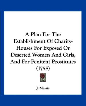 A Plan For The Establishment Of Charity-Houses For Exposed Or Deserted Women And Girls, And For Penitent Prostitutes (1758) de J. Massie