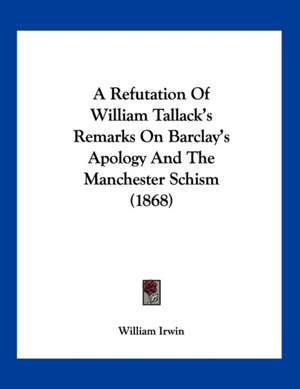 A Refutation Of William Tallack's Remarks On Barclay's Apology And The Manchester Schism (1868) de William Irwin